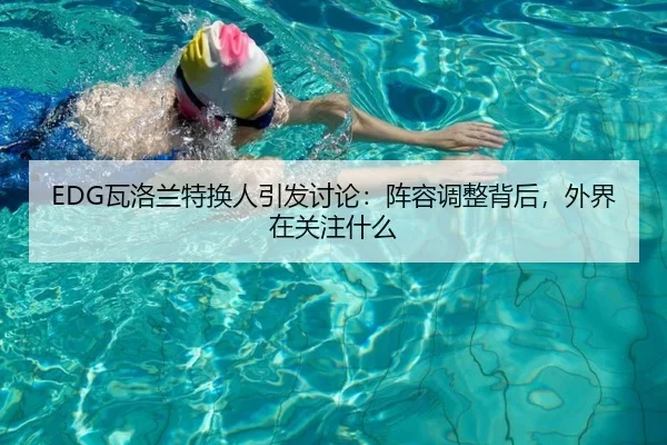 EDG瓦洛兰特换人引发讨论：阵容调整背后，外界在关注什么